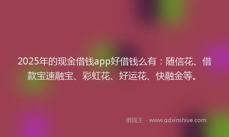 2025年的现金借钱app好借钱么有：随信花、借款宝速融宝、彩虹花、好运花、快融金等。