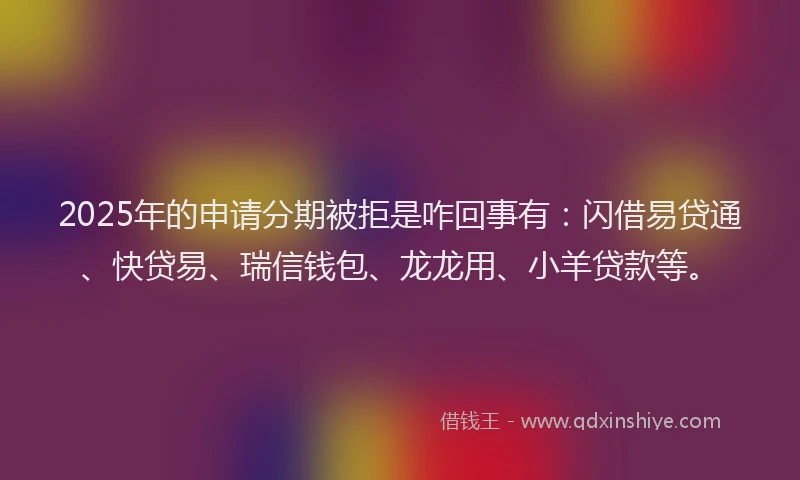 2025年的申请分期被拒是咋回事有：闪借易贷通、快贷易、瑞信钱包、龙龙用、小羊贷款等。