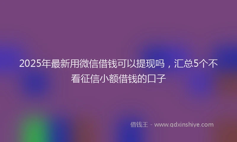2025年最新用微信借钱可以提现吗，汇总5个不看征信小额借钱的口子