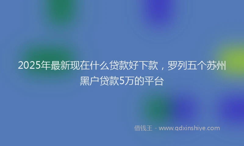 2025年最新现在什么贷款好下款，罗列五个苏州黑户贷款5万的平台