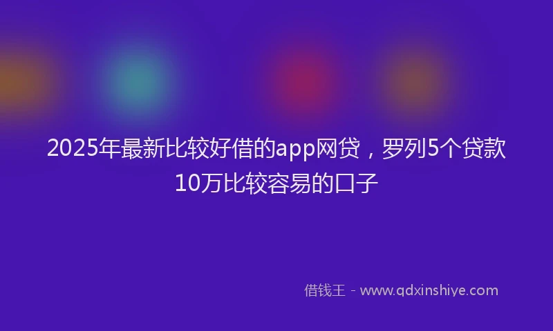 2025年最新比较好借的app网贷，罗列5个贷款10万比较容易的口子