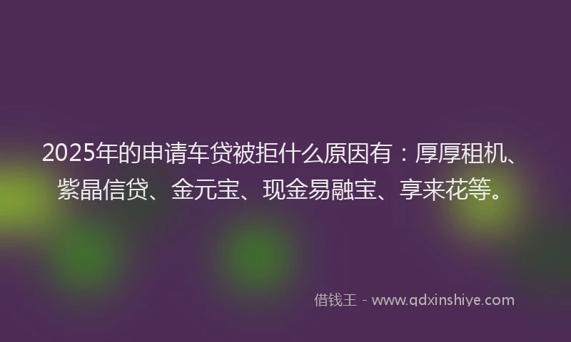 2025年的申请车贷被拒什么原因有：厚厚租机、紫晶信贷、金元宝、现金易融宝、享来花等。