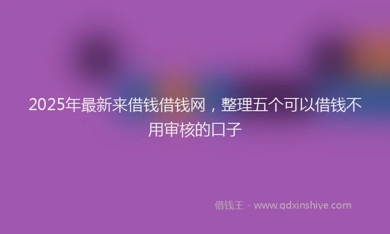 2025年最新来借钱借钱网，整理五个可以借钱不用审核的口子