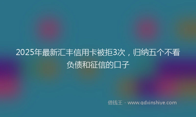 2025年最新汇丰信用卡被拒3次，归纳五个不看负债和征信的口子