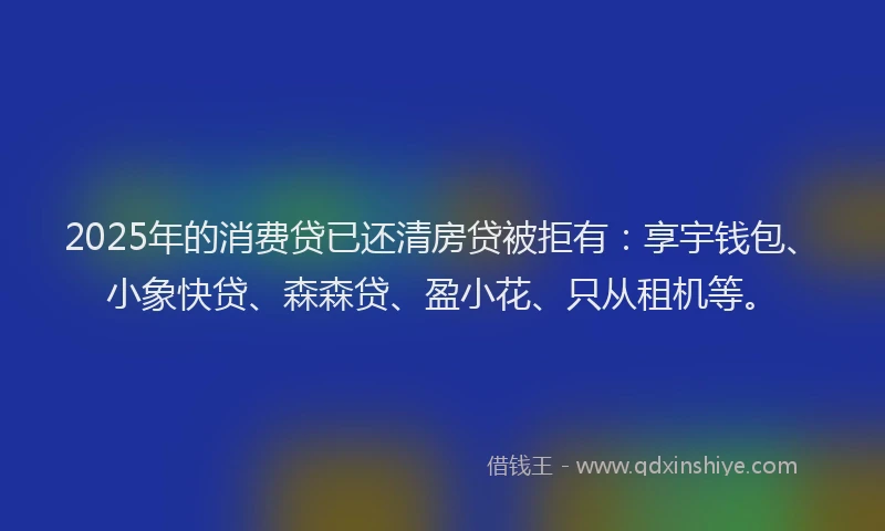 2025年的消费贷已还清房贷被拒有：享宇钱包、小象快贷、森森贷、盈小花、只从租机等。