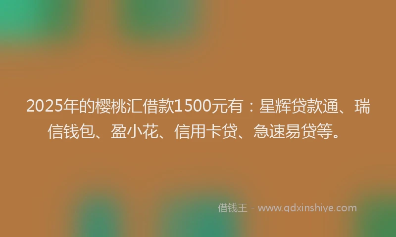 2025年的樱桃汇借款1500元有：星辉贷款通、瑞信钱包、盈小花、信用卡贷、急速易贷等。