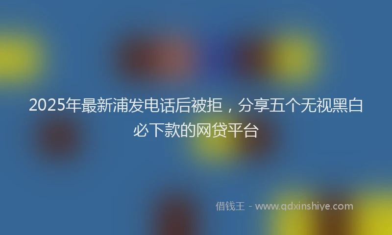 2025年最新浦发电话后被拒，分享五个无视黑白必下款的网贷平台