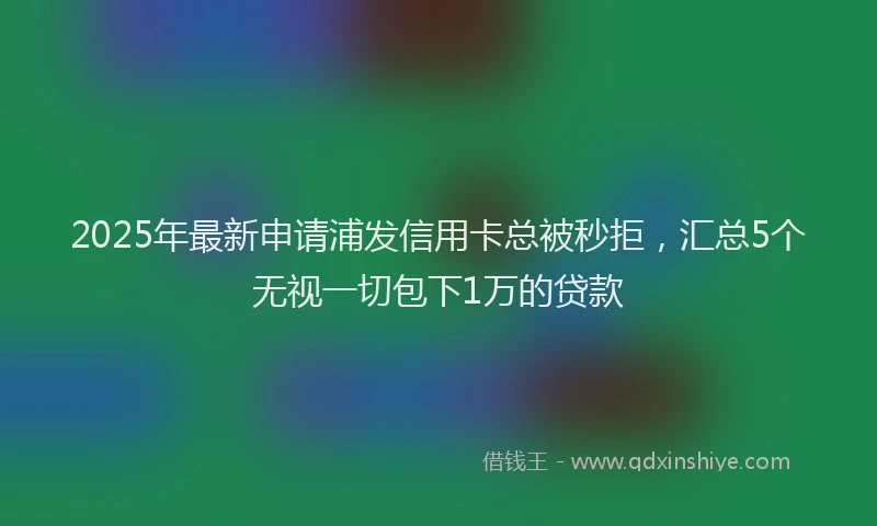2025年最新申请浦发信用卡总被秒拒，汇总5个无视一切包下1万的贷款
