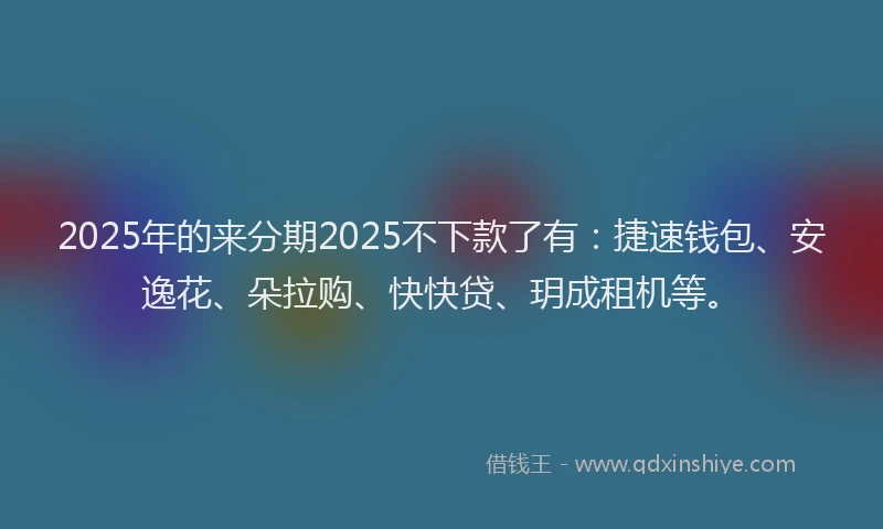 2025年的来分期2025不下款了有：捷速钱包、安逸花、朵拉购、快快贷、玥成租机等。