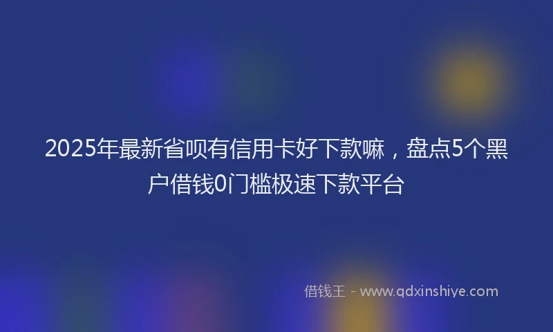 2025年最新省呗有信用卡好下款嘛，盘点5个黑户借钱0门槛极速下款平台