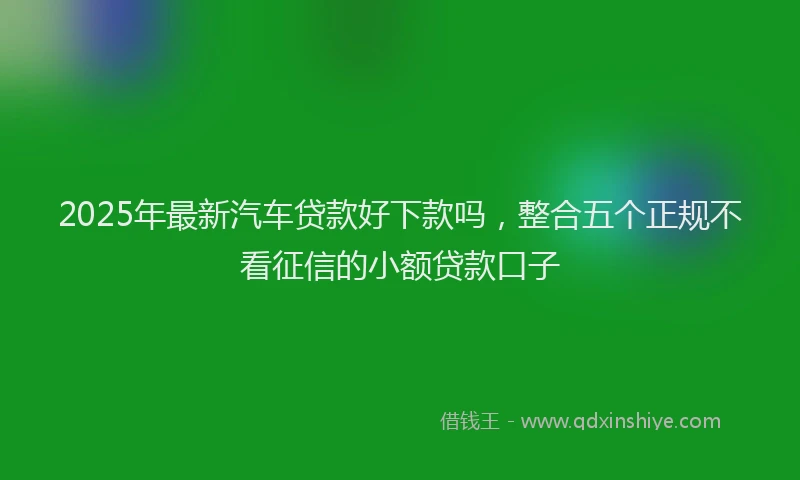 2025年最新汽车贷款好下款吗，整合五个正规不看征信的小额贷款口子