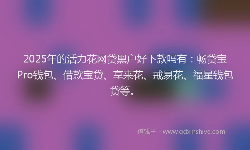 2025年的活力花网贷黑户好下款吗有：畅贷宝Pro钱包、借款宝贷、享来花、戒易花、福星钱包贷等。