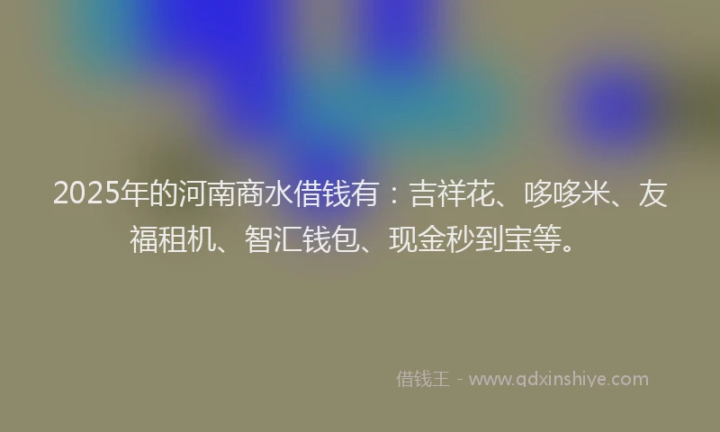 2025年的河南商水借钱有：吉祥花、哆哆米、友福租机、智汇钱包、现金秒到宝等。