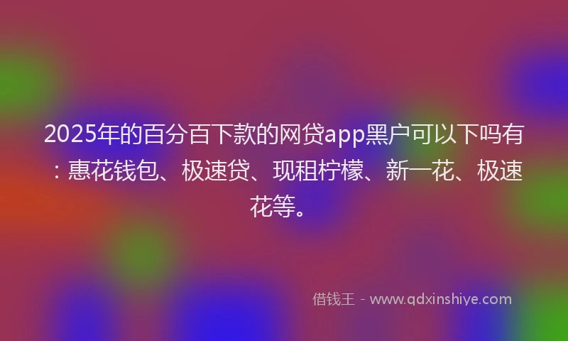 2025年的百分百下款的网贷app黑户可以下吗有：惠花钱包、极速贷、现租柠檬、新一花、极速花等。
