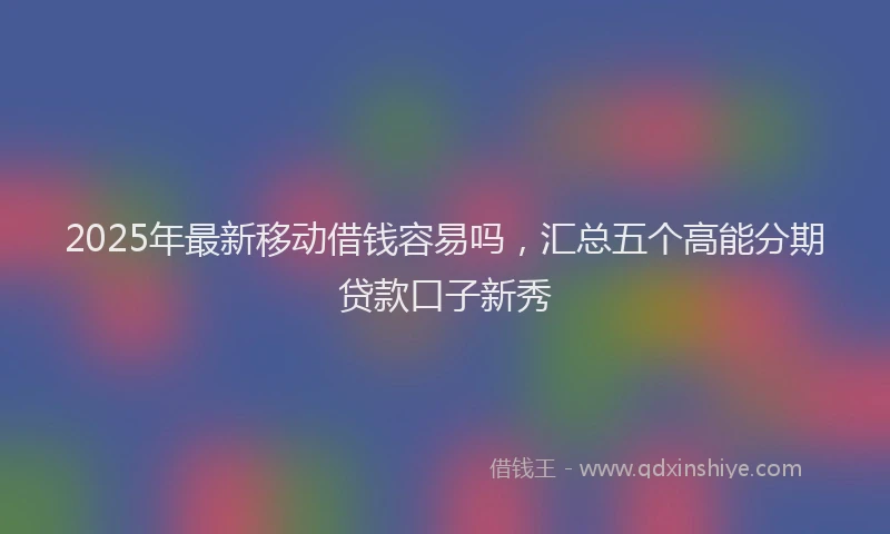 2025年最新移动借钱容易吗，汇总五个高能分期贷款口子新秀