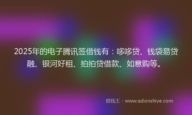 2025年的电子腾讯签借钱有：哆哆贷、钱袋易贷融、银河好租、拍拍贷借款、如意购等。
