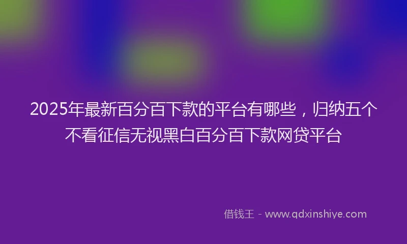2025年最新百分百下款的平台有哪些，归纳五个不看征信无视黑白百分百下款网贷平台