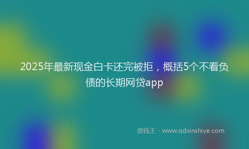 2025年最新现金白卡还完被拒，概括5个不看负债的长期网贷app