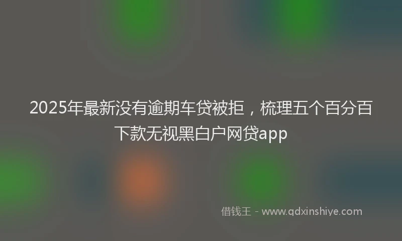 2025年最新没有逾期车贷被拒，梳理五个百分百下款无视黑白户网贷app