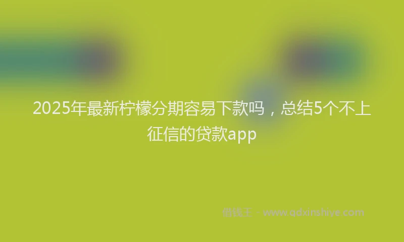 2025年最新柠檬分期容易下款吗，总结5个不上征信的贷款app