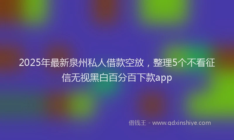 2025年最新泉州私人借款空放，整理5个不看征信无视黑白百分百下款app