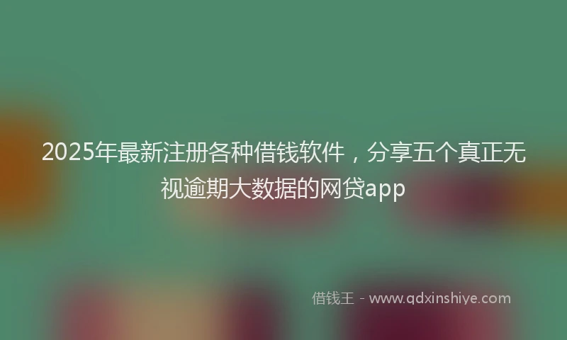 2025年最新注册各种借钱软件，分享五个真正无视逾期大数据的网贷app