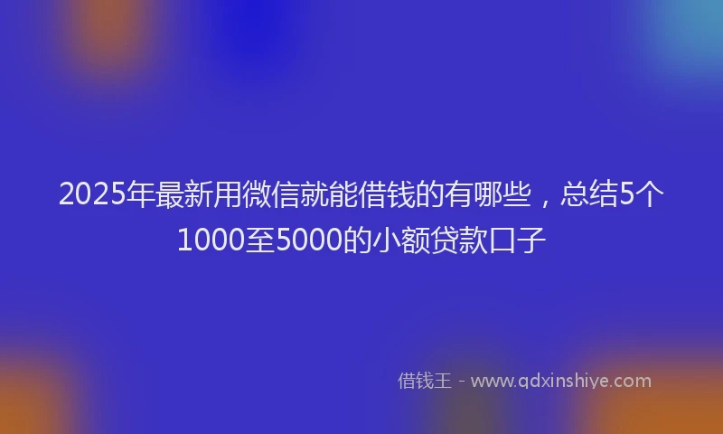 2025年最新用微信就能借钱的有哪些，总结5个1000至5000的小额贷款口子
