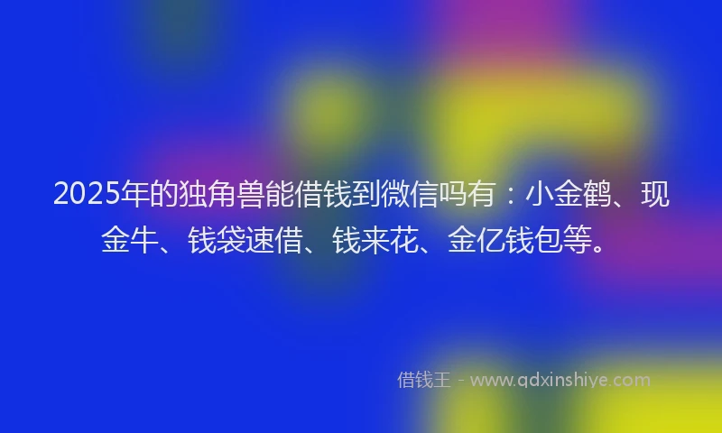 2025年的独角兽能借钱到微信吗有：小金鹤、现金牛、钱袋速借、钱来花、金亿钱包等。