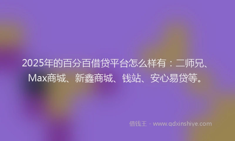 2025年的百分百借贷平台怎么样有：二师兄、Max商城、新鑫商城、钱站、安心易贷等。