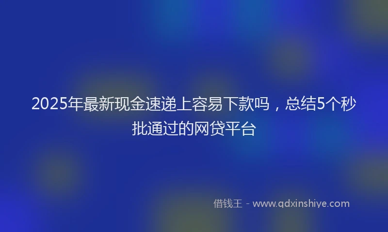 2025年最新现金速递上容易下款吗，总结5个秒批通过的网贷平台