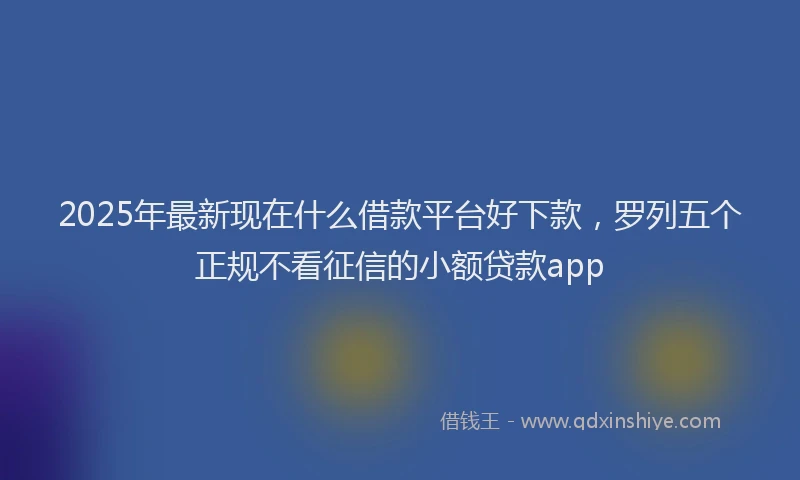 2025年最新现在什么借款平台好下款，罗列五个正规不看征信的小额贷款app