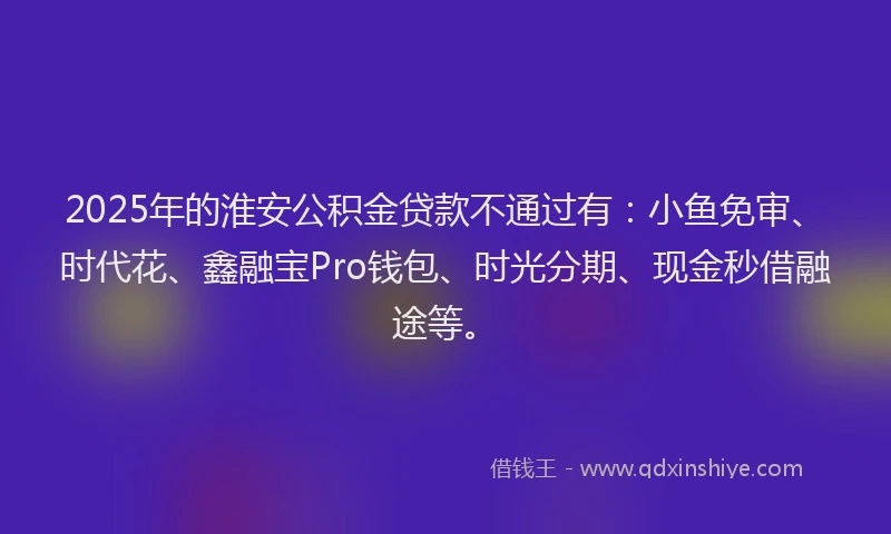 2025年的淮安公积金贷款不通过有：小鱼免审、时代花、鑫融宝Pro钱包、时光分期、现金秒借融途等。