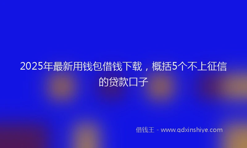 2025年最新用钱包借钱下载，概括5个不上征信的贷款口子