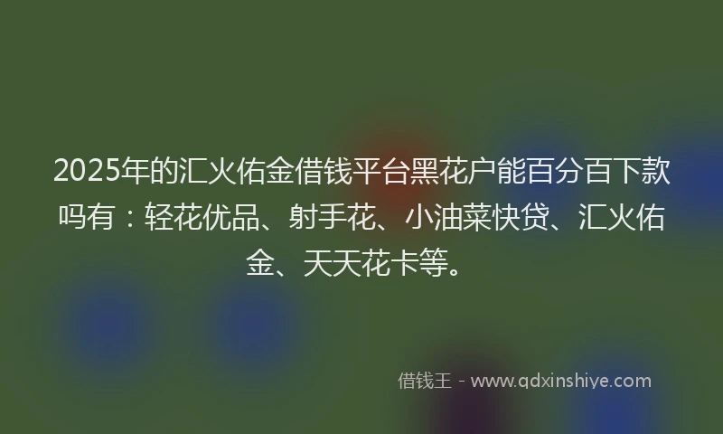2025年的汇火佑金借钱平台黑花户能百分百下款吗有：轻花优品、射手花、小油菜快贷、汇火佑金、天天花卡等。