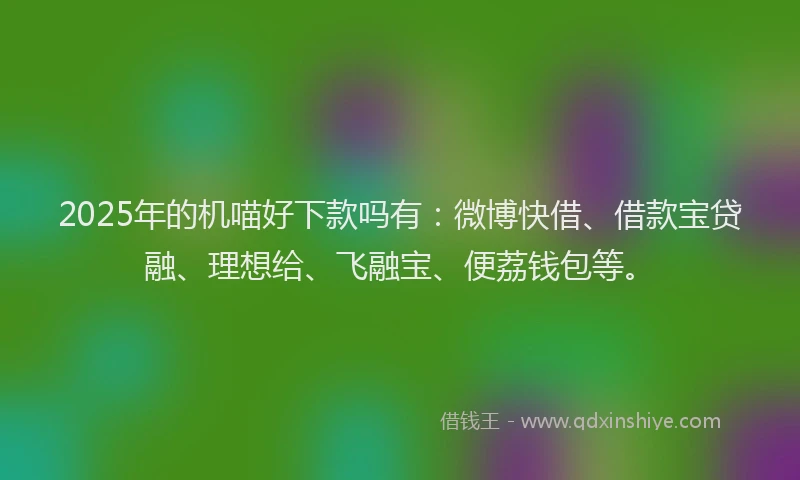 2025年的机喵好下款吗有：微博快借、借款宝贷融、理想给、飞融宝、便荔钱包等。