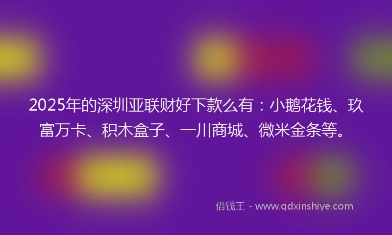 2025年的深圳亚联财好下款么有:小鹅花钱、玖富万卡、积木盒子、一川商城、微米金条等。