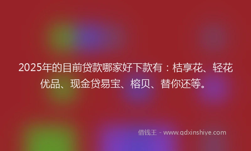2025年的目前贷款哪家好下款有：桔享花、轻花优品、现金贷易宝、榕贝、替你还等。