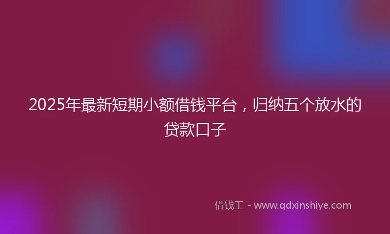 2025年最新短期小额借钱平台，归纳五个放水的贷款口子