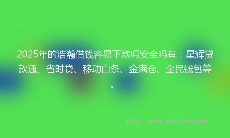 2025年的浩瀚借钱容易下款吗安全吗有：星辉贷款通、省时贷、移动白条、金满仓、全民钱包等。