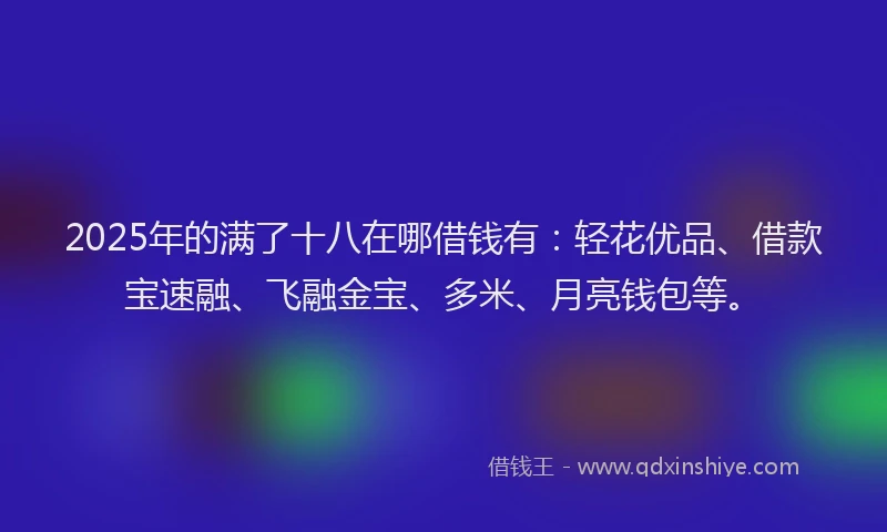 2025年的满了十八在哪借钱有：轻花优品、借款宝速融、飞融金宝、多米、月亮钱包等。