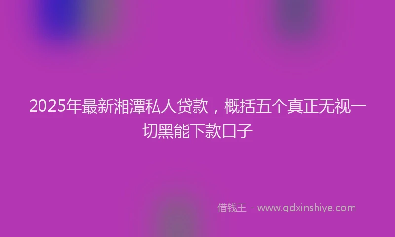 2025年最新湘潭私人贷款，概括五个真正无视一切黑能下款口子