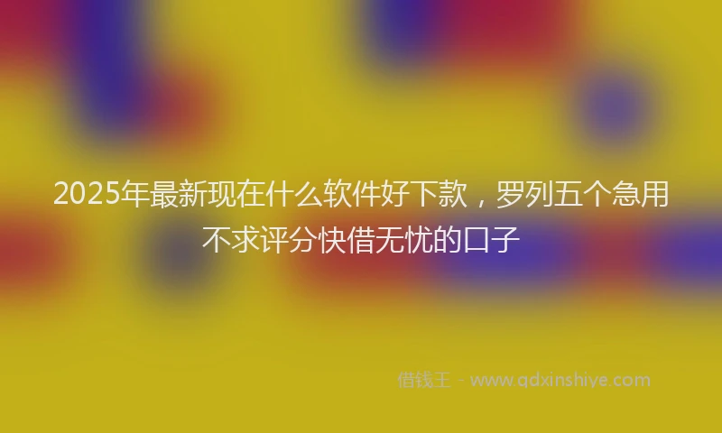 2025年最新现在什么软件好下款，罗列五个急用不求评分快借无忧的口子