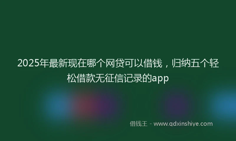 2025年最新现在哪个网贷可以借钱，归纳五个轻松借款无征信记录的app