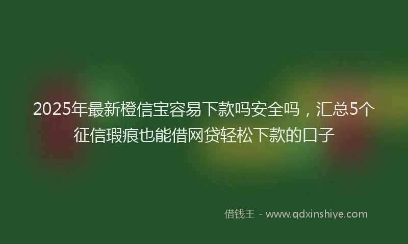 2025年最新橙信宝容易下款吗安全吗，汇总5个征信瑕疵也能借网贷轻松下款的口子