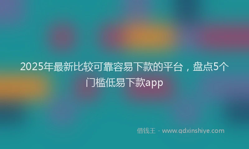 2025年最新比较可靠容易下款的平台，盘点5个门槛低易下款app