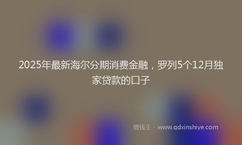 2025年最新海尔分期消费金融,罗列5个12月独家贷款的口子