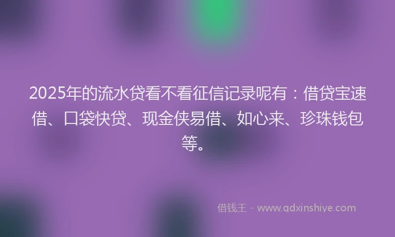 2025年的流水贷看不看征信记录呢有：借贷宝速借、口袋快贷、现金侠易借、如心来、珍珠钱包等。