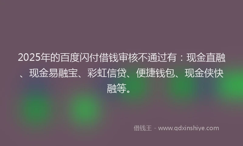 2025年的百度闪付借钱审核不通过有：现金直融、现金易融宝、彩虹信贷、便捷钱包、现金侠快融等。