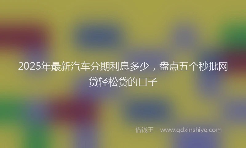 2025年最新汽车分期利息多少，盘点五个秒批网贷轻松贷的口子