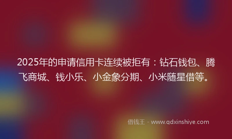 2025年的申请信用卡连续被拒有：钻石钱包、腾飞商城、钱小乐、小金象分期、小米随星借等。